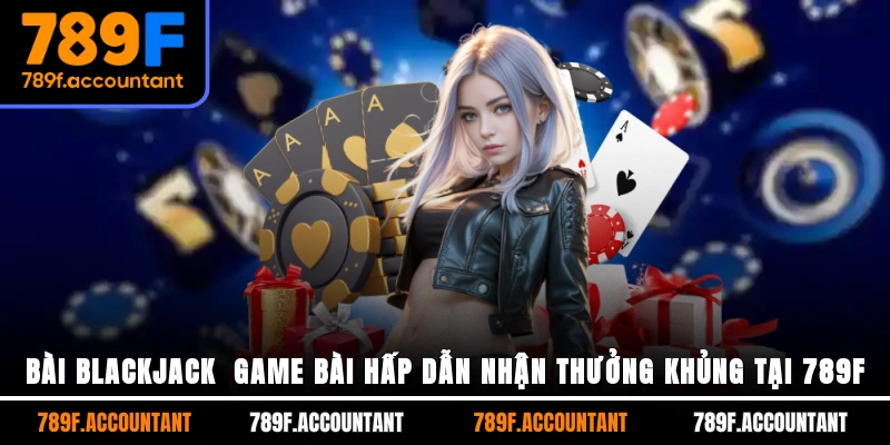 Bài Blackjack - Game Bài Hấp Dẫn Nhận Thưởng Khủng Tại 789F